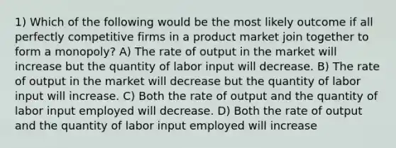 1) Which of the following would be the most likely outcome if all perfectly competitive firms in a product market join together to form a monopoly? A) The rate of output in the market will increase but the quantity of labor input will decrease. B) The rate of output in the market will decrease but the quantity of labor input will increase. C) Both the rate of output and the quantity of labor input employed will decrease. D) Both the rate of output and the quantity of labor input employed will increase