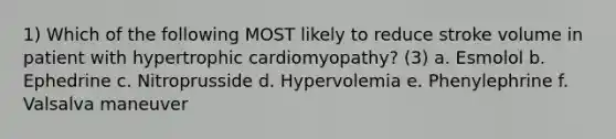 1) Which of the following MOST likely to reduce stroke volume in patient with hypertrophic cardiomyopathy? (3) a. Esmolol b. Ephedrine c. Nitroprusside d. Hypervolemia e. Phenylephrine f. Valsalva maneuver