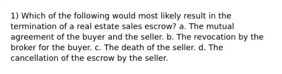 1) Which of the following would most likely result in the termination of a real estate sales escrow? a. The mutual agreement of the buyer and the seller. b. The revocation by the broker for the buyer. c. The death of the seller. d. The cancellation of the escrow by the seller.