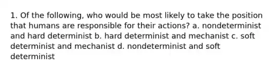 1. Of the following, who would be most likely to take the position that humans are responsible for their actions? a. nondeterminist and hard determinist b. hard determinist and mechanist c. soft determinist and mechanist d. nondeterminist and soft determinist