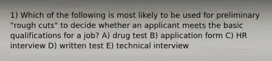 1) Which of the following is most likely to be used for preliminary "rough cuts" to decide whether an applicant meets the basic qualifications for a job? A) drug test B) application form C) HR interview D) written test E) technical interview