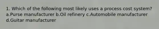 1. Which of the following most likely uses a process cost system? a.Purse manufacturer b.Oil refinery c.Automobile manufacturer d.Guitar manufacturer