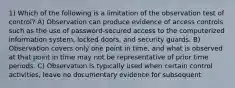 1) Which of the following is a limitation of the observation test of control? A) Observation can produce evidence of access controls such as the use of password-secured access to the computerized information system, locked doors, and security guards. B) Observation covers only one point in time, and what is observed at that point in time may not be representative of prior time periods. C) Observation is typically used when certain control activities, leave no documentary evidence for subsequent