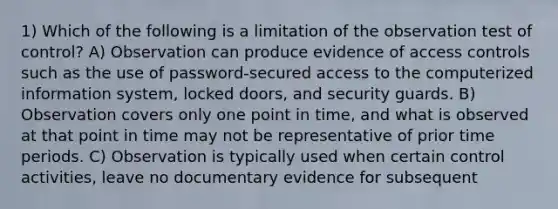 1) Which of the following is a limitation of the observation test of control? A) Observation can produce evidence of access controls such as the use of password-secured access to the computerized information system, locked doors, and security guards. B) Observation covers only one point in time, and what is observed at that point in time may not be representative of prior time periods. C) Observation is typically used when certain control activities, leave no documentary evidence for subsequent