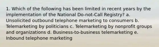 1. Which of the following has been limited in recent years by the implementation of the National Do-not-Call Registry? a. Unsolicited outbound telephone marketing to consumers b. Telemarketing by politicians c. Telemarketing by nonprofit groups and organizations d. Business-to-business telemarketing e. Inbound telephone marketing