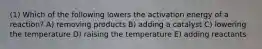 (1) Which of the following lowers the activation energy of a reaction? A) removing products B) adding a catalyst C) lowering the temperature D) raising the temperature E) adding reactants