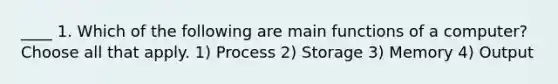 ____ 1. Which of the following are main functions of a computer? Choose all that apply. 1) Process 2) Storage 3) Memory 4) Output