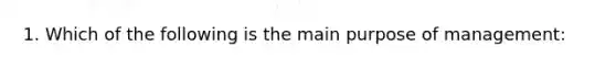 1. Which of the following is the main purpose of management: