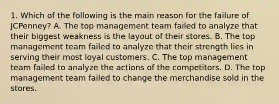 1. Which of the following is the main reason for the failure of JCPenney? A. The top management team failed to analyze that their biggest weakness is the layout of their stores. B. The top management team failed to analyze that their strength lies in serving their most loyal customers. C. The top management team failed to analyze the actions of the competitors. D. The top management team failed to change the merchandise sold in the stores.