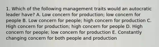 1. Which of the following management traits would an autocratic leader have? A. Low concern for production; low concern for people B. Low concern for people; high concern for production C. High concern for production; high concern for people D. High concern for people; low concern for production E. Constantly changing concern for both people and production