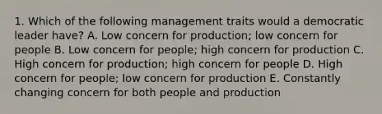 1. Which of the following management traits would a democratic leader have? A. Low concern for production; low concern for people B. Low concern for people; high concern for production C. High concern for production; high concern for people D. High concern for people; low concern for production E. Constantly changing concern for both people and production