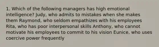 1. Which of the following managers has high emotional intelligence? Judy, who admits to mistakes when she makes them Raymond, who seldom empathizes with his employees Rita, who has poor interpersonal skills Anthony, who cannot motivate his employees to commit to his vision Eunice, who uses coercive power frequently