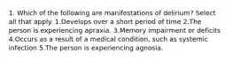 1. Which of the following are manifestations of delirium? Select all that apply. 1.Develops over a short period of time 2.The person is experiencing apraxia. 3.Memory impairment or deficits 4.Occurs as a result of a medical condition, such as systemic infection 5.The person is experiencing agnosia.