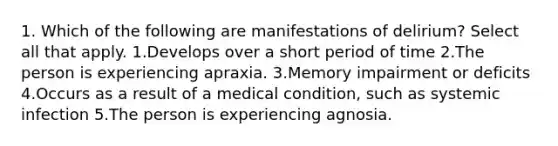 1. Which of the following are manifestations of delirium? Select all that apply. 1.Develops over a short period of time 2.The person is experiencing apraxia. 3.Memory impairment or deficits 4.Occurs as a result of a medical condition, such as systemic infection 5.The person is experiencing agnosia.