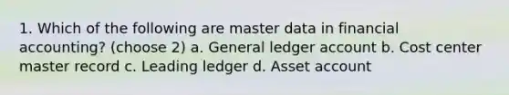 1. Which of the following are master data in financial accounting? (choose 2) a. General ledger account b. Cost center master record c. Leading ledger d. Asset account