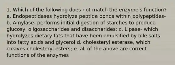 1. Which of the following does not match the enzyme's function? a. Endopeptidases hydrolyze peptide bonds within polypeptides- b. Amylase- performs initial digestion of starches to produce glucosyl oligosaccharides and disaccharides; c. Lipase- which hydrolyzes dietary fats that have been emulsified by bile salts into fatty acids and glycerol d. cholesteryl esterase, which cleaves cholesteryl esters; e. all of the above are correct functions of the enzymes