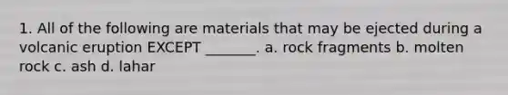 1. All of the following are materials that may be ejected during a volcanic eruption EXCEPT _______. a. rock fragments b. molten rock c. ash d. lahar