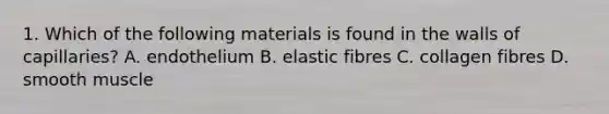 1. Which of the following materials is found in the walls of capillaries? A. endothelium B. elastic fibres C. collagen fibres D. smooth muscle