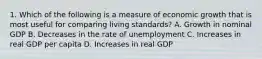 1. Which of the following is a measure of economic growth that is most useful for comparing living standards? A. Growth in nominal GDP B. Decreases in the rate of unemployment C. Increases in real GDP per capita D. Increases in real GDP