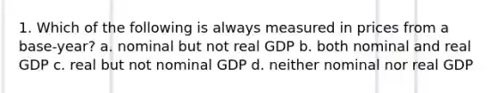 1. Which of the following is always measured in prices from a base-year? a. nominal but not real GDP b. both nominal and real GDP c. real but not nominal GDP d. neither nominal nor real GDP