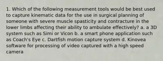 1. Which of the following measurement tools would be best used to capture kinematic data for the use in surgical planning of someone with severe muscle spasticity and contracture in the lower limbs affecting their ability to ambulate effectively? a. a 3D system such as Simi or Vicon b. a smart phone application such as Coach's Eye c. Dartfish motion capture system d. Kinovea software for processing of video captured with a high speed camera