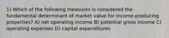 1) Which of the following measures is considered the fundamental determinant of market value for income-producing properties? A) net operating income B) potential gross income C) operating expenses D) capital expenditures