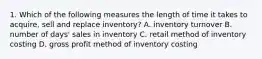 1. Which of the following measures the length of time it takes to acquire, sell and replace inventory? A. inventory turnover B. number of days' sales in inventory C. retail method of inventory costing D. gross profit method of inventory costing