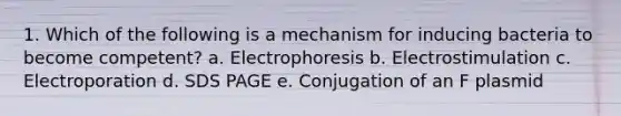 1. Which of the following is a mechanism for inducing bacteria to become competent? a. Electrophoresis b. Electrostimulation c. Electroporation d. SDS PAGE e. Conjugation of an F plasmid