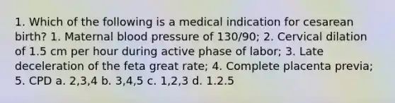 1. Which of the following is a medical indication for cesarean birth? 1. Maternal blood pressure of 130/90; 2. Cervical dilation of 1.5 cm per hour during active phase of labor; 3. Late deceleration of the feta great rate; 4. Complete placenta previa; 5. CPD a. 2,3,4 b. 3,4,5 c. 1,2,3 d. 1.2.5