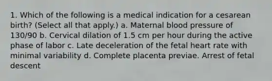 1. Which of the following is a medical indication for a cesarean birth? (Select all that apply.) a. Maternal blood pressure of 130/90 b. Cervical dilation of 1.5 cm per hour during the active phase of labor c. Late deceleration of the fetal heart rate with minimal variability d. Complete placenta previae. Arrest of fetal descent