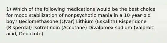 1) Which of the following medications would be the best choice for mood stabilization of nonpsychotic mania in a 10-year-old boy? Beclomethasone (Qvar) Lithium (Eskalith) Risperidone (Risperdal) Isotretinoin (Accutane) Divalproex sodium (valproic acid, Depakote)