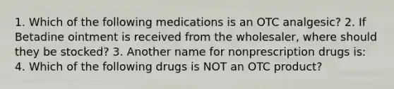 1. Which of the following medications is an OTC analgesic? 2. If Betadine ointment is received from the wholesaler, where should they be stocked? 3. Another name for nonprescription drugs is: 4. Which of the following drugs is NOT an OTC product?