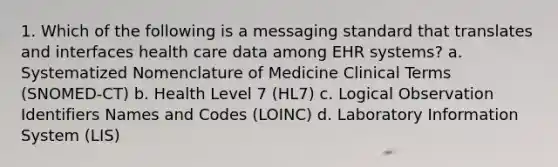 1. Which of the following is a messaging standard that translates and interfaces health care data among EHR systems? a. Systematized Nomenclature of Medicine Clinical Terms (SNOMED-CT) b. Health Level 7 (HL7) c. Logical Observation Identifiers Names and Codes (LOINC) d. Laboratory Information System (LIS)