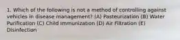 1. Which of the following is not a method of controlling against vehicles in disease management? (A) Pasteurization (B) Water Purification (C) Child Immunization (D) Air Filtration (E) Disinfection