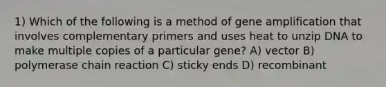 1) Which of the following is a method of gene amplification that involves complementary primers and uses heat to unzip DNA to make multiple copies of a particular gene? A) vector B) polymerase chain reaction C) sticky ends D) recombinant