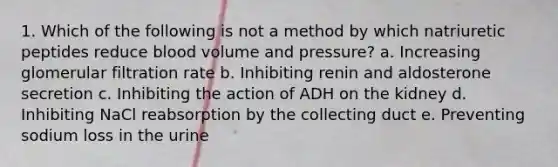 1. Which of the following is not a method by which natriuretic peptides reduce blood volume and pressure? a. Increasing glomerular filtration rate b. Inhibiting renin and aldosterone secretion c. Inhibiting the action of ADH on the kidney d. Inhibiting NaCl reabsorption by the collecting duct e. Preventing sodium loss in the urine