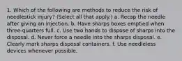 1. Which of the following are methods to reduce the risk of needlestick injury? (Select all that apply.) a. Recap the needle after giving an injection. b. Have sharps boxes emptied when three-quarters full. c. Use two hands to dispose of sharps into the disposal. d. Never force a needle into the sharps disposal. e. Clearly mark sharps disposal containers. f. Use needleless devices whenever possible.