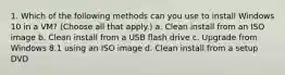 1. Which of the following methods can you use to install Windows 10 in a VM? (Choose all that apply.) a. Clean install from an ISO image b. Clean install from a USB flash drive c. Upgrade from Windows 8.1 using an ISO image d. Clean install from a setup DVD