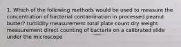 1. Which of the following methods would be used to measure the concentration of bacterial contamination in processed peanut butter? turbidity measurement total plate count dry weight measurement direct counting of bacteria on a calibrated slide under the microscope