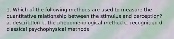 1. Which of the following methods are used to measure the quantitative relationship between the stimulus and perception? a. description b. the phenomenological method c. recognition d. classical psychophysical methods