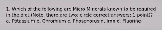 1. Which of the following are Micro Minerals known to be required in the diet (Note, there are two; circle correct answers; 1 point)? a. Potassium b. Chromium c. Phosphorus d. Iron e. Fluorine