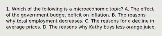 1. Which of the following is a microeconomic topic? A. The effect of the government budget deficit on inflation. B. The reasons why total employment decreases. C. The reasons for a decline in average prices. D. The reasons why Kathy buys less orange juice.