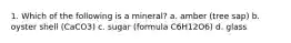 1. Which of the following is a mineral? a. amber (tree sap) b. oyster shell (CaCO3) c. sugar (formula C6H12O6) d. glass