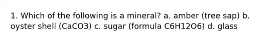 1. Which of the following is a mineral? a. amber (tree sap) b. oyster shell (CaCO3) c. sugar (formula C6H12O6) d. glass