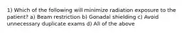 1) Which of the following will minimize radiation exposure to the patient? a) Beam restriction b) Gonadal shielding c) Avoid unnecessary duplicate exams d) All of the above