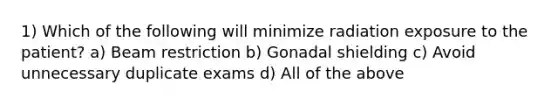 1) Which of the following will minimize radiation exposure to the patient? a) Beam restriction b) Gonadal shielding c) Avoid unnecessary duplicate exams d) All of the above