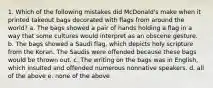 1. Which of the following mistakes did McDonald's make when it printed takeout bags decorated with flags from around the world? a. The bags showed a pair of hands holding a flag in a way that some cultures would interpret as an obscene gesture. b. The bags showed a Saudi flag, which depicts holy scripture from the Koran. The Saudis were offended because these bags would be thrown out. c. The writing on the bags was in English, which insulted and offended numerous nonnative speakers. d. all of the above e. none of the above