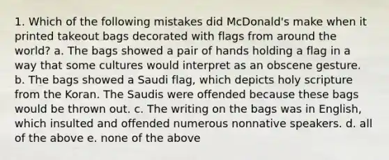 1. Which of the following mistakes did McDonald's make when it printed takeout bags decorated with flags from around the world? a. The bags showed a pair of hands holding a flag in a way that some cultures would interpret as an obscene gesture. b. The bags showed a Saudi flag, which depicts holy scripture from the Koran. The Saudis were offended because these bags would be thrown out. c. The writing on the bags was in English, which insulted and offended numerous nonnative speakers. d. all of the above e. none of the above