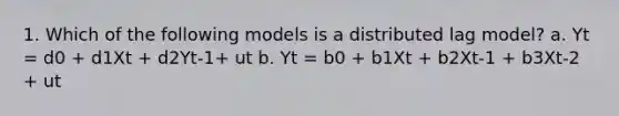 1. Which of the following models is a distributed lag model? a. Yt = d0 + d1Xt + d2Yt-1+ ut b. Yt = b0 + b1Xt + b2Xt-1 + b3Xt-2 + ut