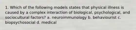 1. Which of the following models states that physical illness is caused by a complex interaction of biological, psychological, and sociocultural factors? a. neuroimmunology b. behaviourist c. biopsychosocial d. medical